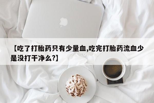 堕胎药咨询购买【吃了打胎药只有少量血,吃完打胎药流血少是没打干净么?】