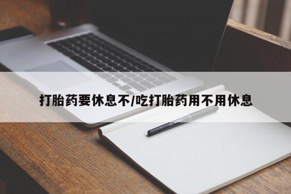 堕胎药咨询购买打胎药要休息不/吃打胎药用不用休息