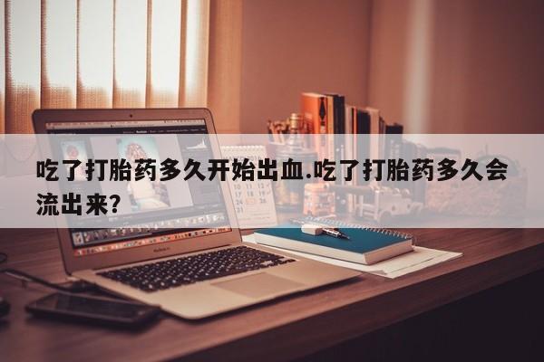 堕胎药咨询购买吃了打胎药多久开始出血.吃了打胎药多久会流出来？