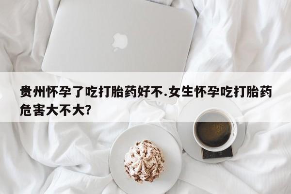 堕胎药咨询购买贵州怀孕了吃打胎药好不.女生怀孕吃打胎药危害大不大？