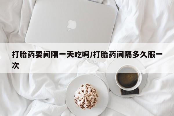 堕胎药咨询购买打胎药要间隔一天吃吗/打胎药间隔多久服一次