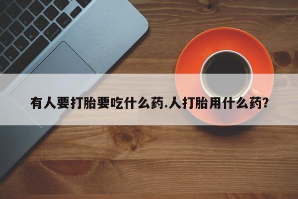 堕胎药咨询购买有人要打胎要吃什么药.人打胎用什么药？