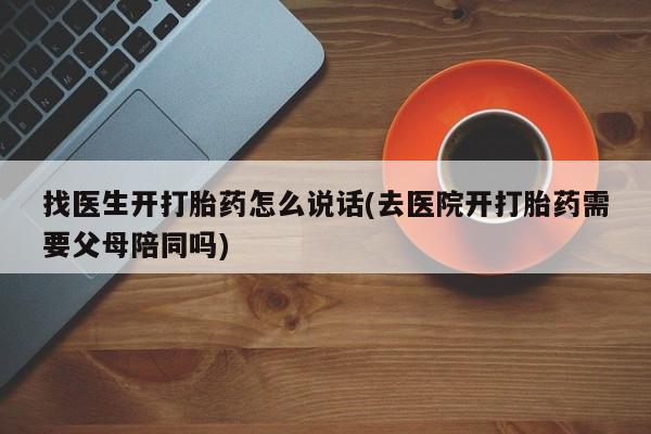 堕胎药咨询购买找医生开打胎药怎么说话(去医院开打胎药需要父母陪同吗)