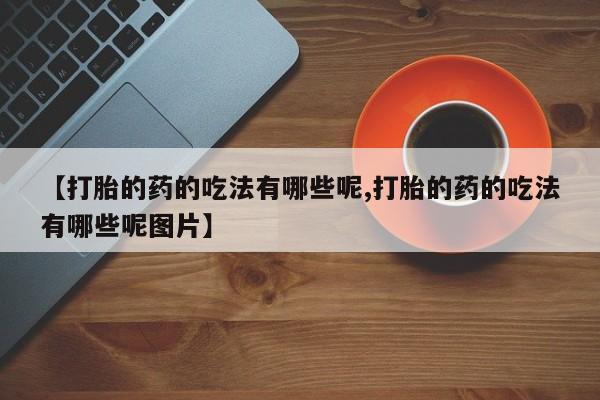 堕胎药咨询购买【打胎的药的吃法有哪些呢,打胎的药的吃法有哪些呢图片】