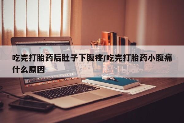 堕胎药咨询购买吃完打胎药后肚子下腹疼/吃完打胎药小腹痛什么原因