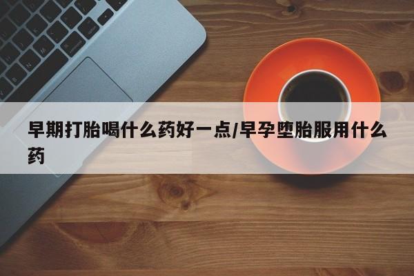 堕胎药咨询购买早期打胎喝什么药好一点/早孕堕胎服用什么药