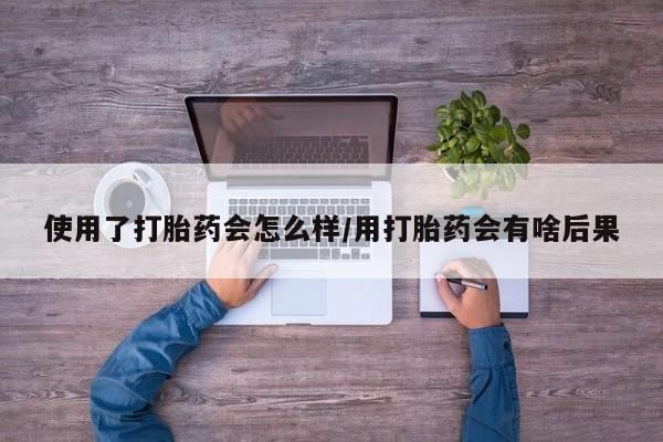 堕胎药咨询购买使用了打胎药会怎么样/用打胎药会有啥后果