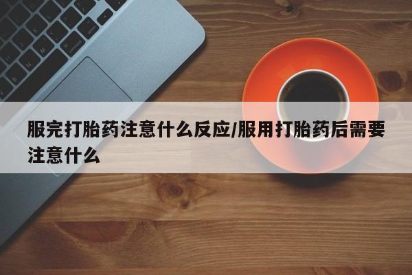 堕胎药咨询购买服完打胎药注意什么反应/服用打胎药后需要注意什么