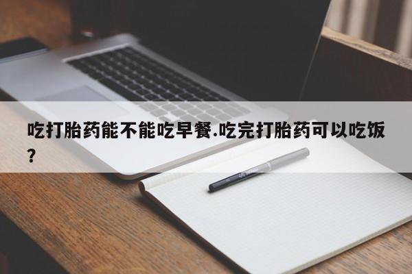 堕胎药咨询购买吃打胎药能不能吃早餐.吃完打胎药可以吃饭？