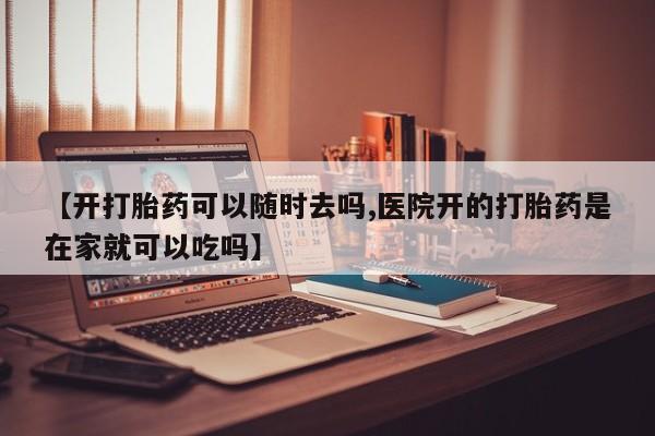 堕胎药咨询购买【开打胎药可以随时去吗,医院开的打胎药是在家就可以吃吗】