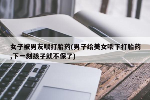 堕胎药咨询购买女子被男友喂打胎药(男子给美女喂下打胎药,下一刻孩子就不保了)