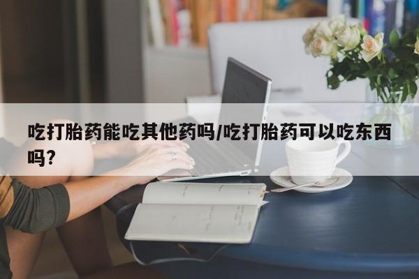 堕胎药咨询购买吃打胎药能吃其他药吗/吃打胎药可以吃东西吗?