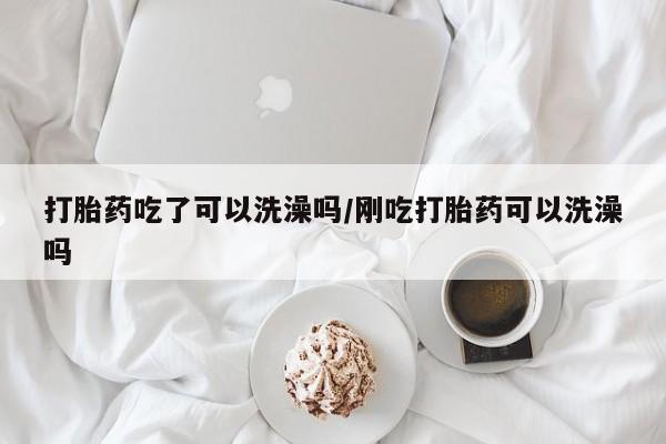 堕胎药咨询购买打胎药吃了可以洗澡吗/刚吃打胎药可以洗澡吗