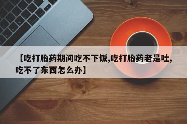 堕胎药咨询购买【吃打胎药期间吃不下饭,吃打胎药老是吐,吃不了东西怎么办】