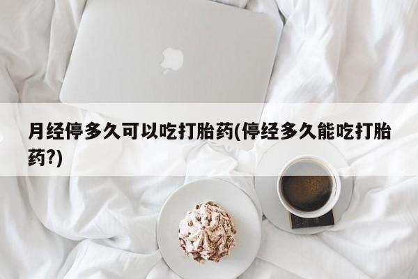 堕胎药咨询购买月经停多久可以吃打胎药(停经多久能吃打胎药?)