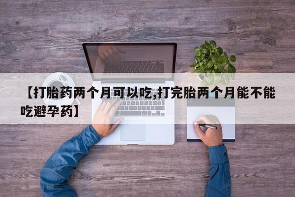 堕胎药咨询购买【打胎药两个月可以吃,打完胎两个月能不能吃避孕药】