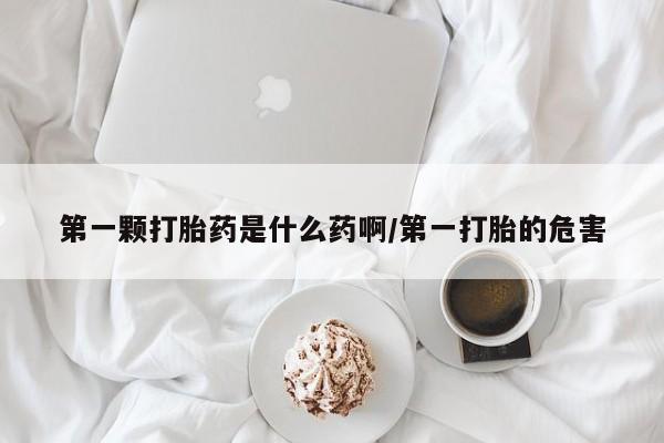 堕胎药咨询购买第一颗打胎药是什么药啊/第一打胎的危害