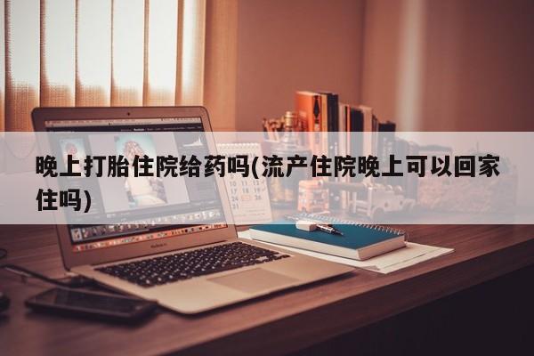 堕胎药咨询购买晚上打胎住院给药吗(流产住院晚上可以回家住吗)