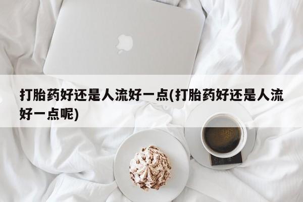堕胎药咨询购买打胎药好还是人流好一点(打胎药好还是人流好一点呢)