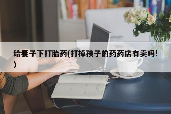 堕胎药咨询购买给妻子下打胎药(打掉孩子的药药店有卖吗!)