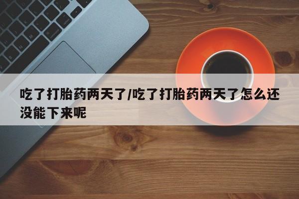 堕胎药咨询购买吃了打胎药两天了/吃了打胎药两天了怎么还没能下来呢