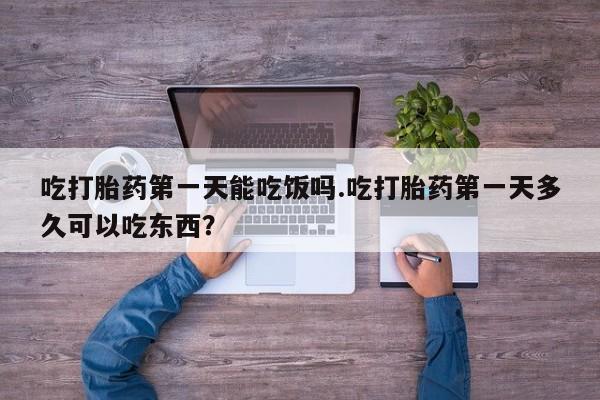 堕胎药咨询购买吃打胎药第一天能吃饭吗.吃打胎药第一天多久可以吃东西？