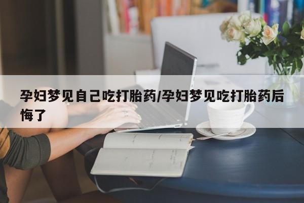 堕胎药咨询购买孕妇梦见自己吃打胎药/孕妇梦见吃打胎药后悔了