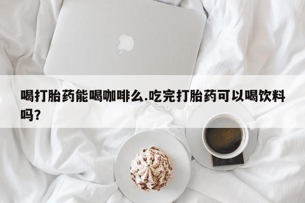 堕胎药咨询购买喝打胎药能喝咖啡么.吃完打胎药可以喝饮料吗？