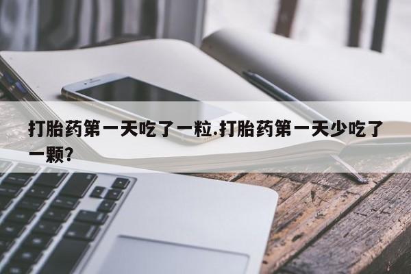 堕胎药咨询购买打胎药第一天吃了一粒.打胎药第一天少吃了一颗？