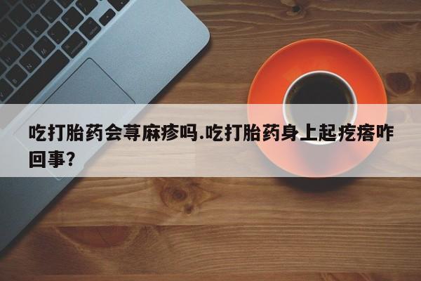 堕胎药咨询购买吃打胎药会荨麻疹吗.吃打胎药身上起疙瘩咋回事？