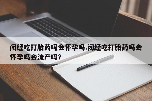堕胎药咨询购买闭经吃打胎药吗会怀孕吗.闭经吃打胎药吗会怀孕吗会流产吗？