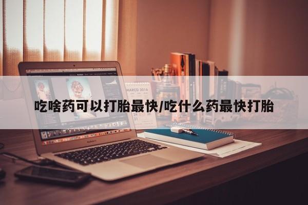 堕胎药咨询购买吃啥药可以打胎最快/吃什么药最快打胎