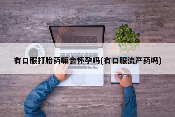 堕胎药咨询购买有口服打胎药嘛会怀孕吗(有口服流产药吗)