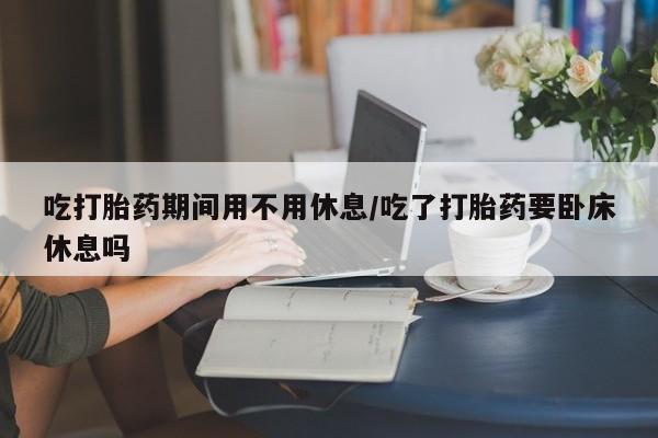 堕胎药咨询购买吃打胎药期间用不用休息/吃了打胎药要卧床休息吗