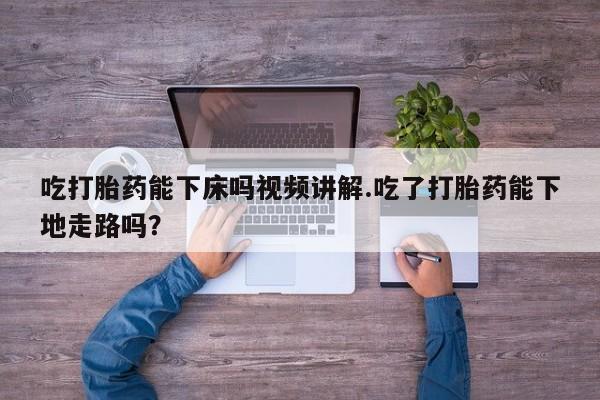 堕胎药咨询购买吃打胎药能下床吗视频讲解.吃了打胎药能下地走路吗？