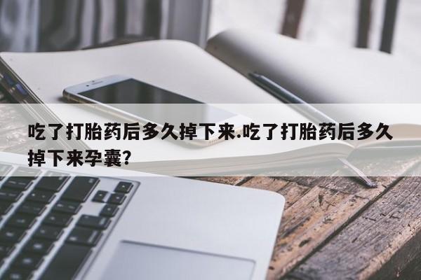 堕胎药咨询购买吃了打胎药后多久掉下来.吃了打胎药后多久掉下来孕囊？