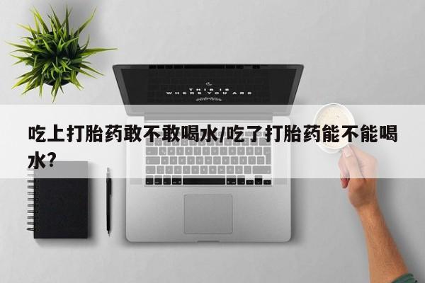 堕胎药咨询购买吃上打胎药敢不敢喝水/吃了打胎药能不能喝水?