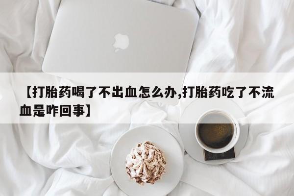堕胎药咨询购买【打胎药喝了不出血怎么办,打胎药吃了不流血是咋回事】