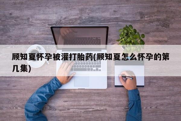 堕胎药咨询购买顾知夏怀孕被灌打胎药(顾知夏怎么怀孕的第几集)