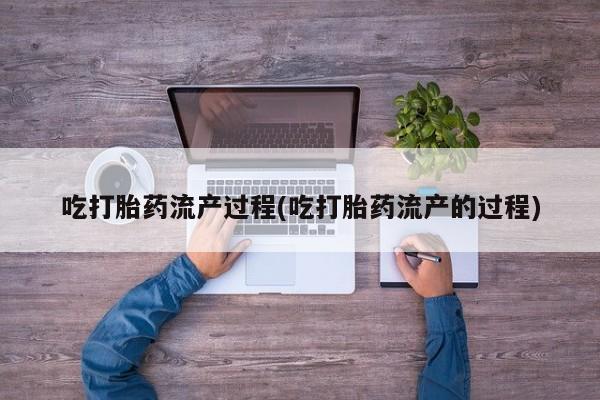 堕胎药咨询购买吃打胎药流产过程(吃打胎药流产的过程)