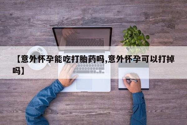 堕胎药咨询购买【意外怀孕能吃打胎药吗,意外怀孕可以打掉吗】