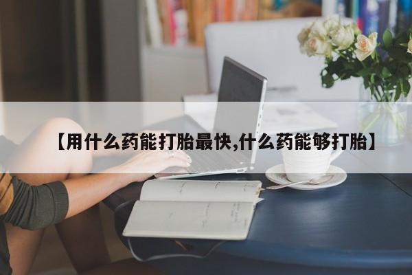 堕胎药咨询购买【用什么药能打胎最快,什么药能够打胎】