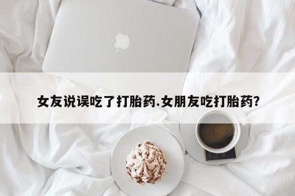 堕胎药咨询购买女友说误吃了打胎药.女朋友吃打胎药？