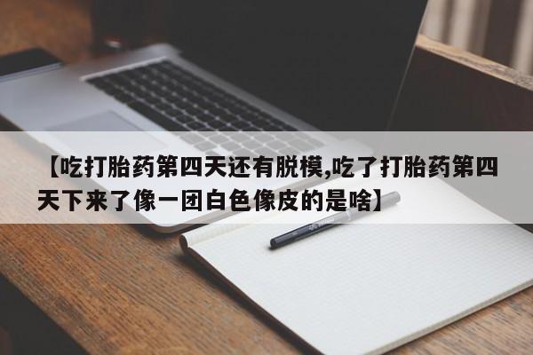 堕胎药咨询购买【吃打胎药第四天还有脱模,吃了打胎药第四天下来了像一团白色像皮的是啥】
