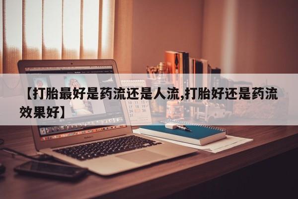 堕胎药咨询购买【打胎最好是药流还是人流,打胎好还是药流效果好】