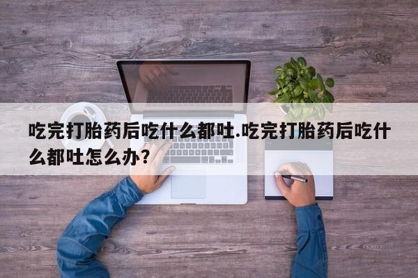 堕胎药咨询购买吃完打胎药后吃什么都吐.吃完打胎药后吃什么都吐怎么办？