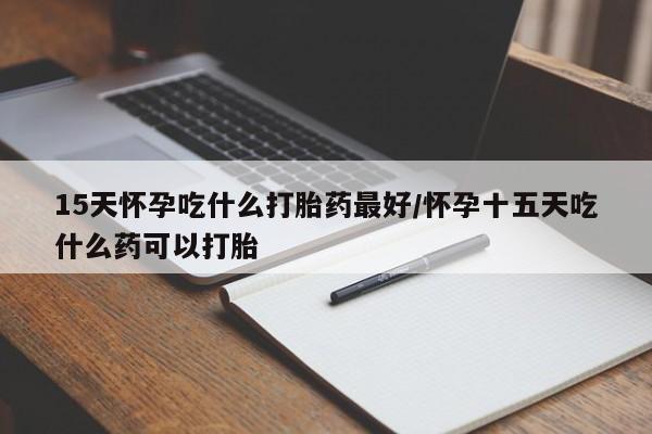 堕胎药咨询购买15天怀孕吃什么打胎药最好/怀孕十五天吃什么药可以打胎