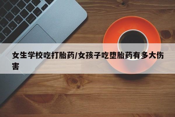 堕胎药咨询购买女生学校吃打胎药/女孩子吃堕胎药有多大伤害