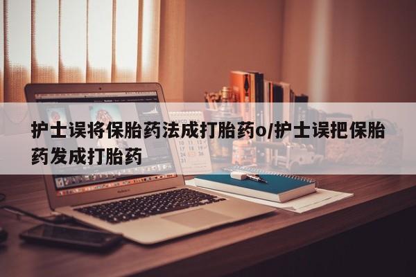 堕胎药咨询购买护士误将保胎药法成打胎药o/护士误把保胎药发成打胎药