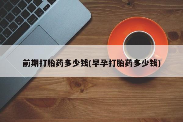 堕胎药咨询购买前期打胎药多少钱(早孕打胎药多少钱)